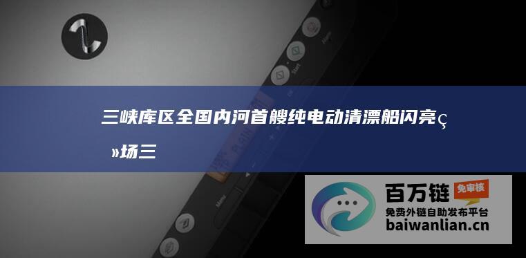 三峡库区 全国内河首艘纯电动清漂船闪亮登场 (三峡库区全长)